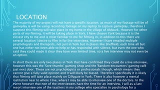 LOCATION
The majority of my project will not have a specific location, as much of my footage will be of
gameplay is will be using recording footage on my laptop to capture gameplay, therefore I
suppose this filming will take place in my home in the village of Aldwark. However for other
parts of my filming, it will be taking place in York. I have chosen York because it is the
closest city to me and is most familiar to me for filming in, in addition to this there are
several location I desire to film in for live interviews. However I have emailed multiple
psychologists and therapists, not just in York but in places like Sheffield, each time all but
one has either not been able to help or has responded with silence, but even the one who
said they could made it clear they have very limited time, so a live interview may not even be
an option.
In short there are only two places in York that have confirmed they could do a live interview,
however this was the 'Sore thumbs' gaming shop and the 'Random encounters' gaming café
just next door. These are not psychologists or professionals though, which means they
cannot give a fully valid opinion and it will likely be biased. Therefore specifically it is likely
that filming will take place mainly on Gillygate in York. There is also however a mental
institution near to where I live, where I may be able to interview one of the doctors. In the
event however that non of the interviewees have the time for an interview, I will as a last
resort interview one of the teachers in my college who specialise in psychology for a
 