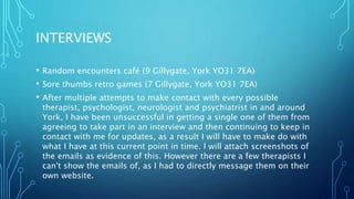 INTERVIEWS
• Random encounters café (9 Gillygate, York YO31 7EA)
• Sore thumbs retro games (7 Gillygate, York YO31 7EA)
• After multiple attempts to make contact with every possible
therapist, psychologist, neurologist and psychiatrist in and around
York, I have been unsuccessful in getting a single one of them from
agreeing to take part in an interview and then continuing to keep in
contact with me for updates, as a result I will have to make do with
what I have at this current point in time. I will attach screenshots of
the emails as evidence of this. However there are a few therapists I
can't show the emails of, as I had to directly message them on their
own website.
 