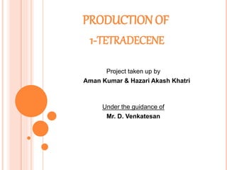 PRODUCTION OF
1-TETRADECENE
Project taken up by
Aman Kumar & Hazari Akash Khatri
Under the guidance of
Mr. D. Venkatesan
 