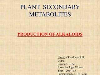 PLANT SECONDARY
METABOLITES
PRODUCTION OFALKALOIDS
Name :- Shradheya R.R.
Gupta
Course :- B. Sc.
Biotechnology 2nd year
Year :- 2014- 15
Submission to :- Dr. Parul
 