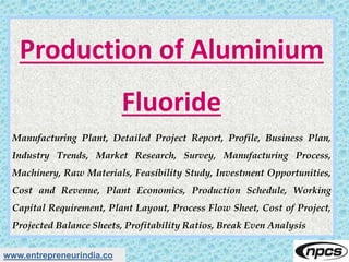 www.entrepreneurindia.co
Production of Aluminium
Fluoride
Manufacturing Plant, Detailed Project Report, Profile, Business Plan,
Industry Trends, Market Research, Survey, Manufacturing Process,
Machinery, Raw Materials, Feasibility Study, Investment Opportunities,
Cost and Revenue, Plant Economics, Production Schedule, Working
Capital Requirement, Plant Layout, Process Flow Sheet, Cost of Project,
Projected Balance Sheets, Profitability Ratios, Break Even Analysis
 