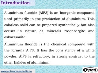 www.entrepreneurindia.co
Introduction
Aluminium fluoride (AlF3) is an inorganic compound
used primarily in the production ...