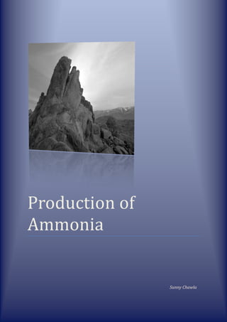 Production of Ammonia                                                                                                                               Sunny Chawla<br />History of ammonia manufacturing processes:-<br />Before the start of World War I, most ammonia was obtained by the dry distillation of nitrogenous vegetable and animal products; the reduction of nitrous acid and nitrites with hydrogen; and the decomposition of ammonium salts by alkaline hydroxides or by quicklime, the salt most generally used being the chloride (sal-ammoniac). <br />The Haber process, which is the production of ammonia by combining hydrogen and nitrogen, was first patented by Fritz Haber in 1908. In 1910, Carl Bosch, while working for the German chemical company BASF, successfully commercialized the process and secured further patents. It was first used on an industrial scale by the Germans during World War I. Since then, the process has often been referred to as the Haber-Bosch process.<br />Haber-Bosch process:-<br />This process involves the direct reaction between Hydrogen and Nitrogen. Before carrying out the process, Nitrogen and Hydrogen gas are produced.<br />Nitrogen:-<br />Nitrogen is by far the most abundant gas in the Earth's atmosphere, making up 78.084% of the air we breathe. Nitrogen is commonly produced industrially by the low-temperature distillation of air.<br />Hydrogen:-<br />Hydrogen can be produced by either of these various processes, <br />,[object Object]