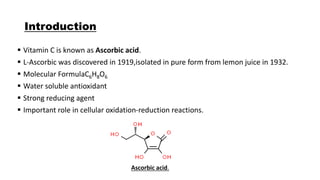 Introduction
 Vitamin C is known as Ascorbic acid.
 L-Ascorbic was discovered in 1919,isolated in pure form from lemon juice in 1932.
 Molecular FormulaC6H8O6
 Water soluble antioxidant
 Strong reducing agent
 Important role in cellular oxidation-reduction reactions.
Ascorbic acid.
 