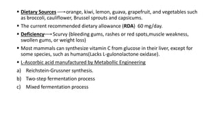  Dietary Sources orange, kiwi, lemon, guava, grapefruit, and vegetables such
as broccoli, cauliflower, Brussel sprouts and capsicums.
 The current recommended dietary allowance (RDA) 60 mg/day.
 Deficiency Scurvy (bleeding gums, rashes or red spots,muscle weakness,
swollen gums, or weight loss)
 Most mammals can synthesize vitamin C from glucose in their liver, except for
some species, such as humans(Lacks L-gulonolactone oxidase).
 L-Ascorbic acid manufactured by Metabollic Engineering
a) Reichstein-Grussner synthesis.
b) Two-step fermentation process
c) Mixed fermentation process
 