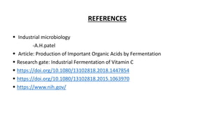 REFERENCES
 Industrial microbiology
-A.H.patel
 Article: Production of Important Organic Acids by Fermentation
 Research gate: Industrial Fermentation of Vitamin C
 https://doi.org/10.1080/13102818.2018.1447854
 https://doi.org/10.1080/13102818.2015.1063970
 https://www.nih.gov/
 