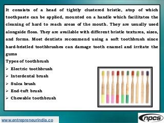 www.entrepreneurindia.co
It consists of a head of tightly clustered bristle, atop of which
toothpaste can be applied, moun...
