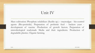 Unit IV
Mass cultivation: Phosphate solubilizer (Bacillus sp.) – macroalgae - bio-control
agents (Bio-pesticide). Preparation of probiotic feed - backers yeast -
development of vaccine -Production of growth factors. Preparation of
microbiological readymade Media and their ingredients. Production of
degradable plastics. Organic farming.
08-10-2020Dr.SS
 