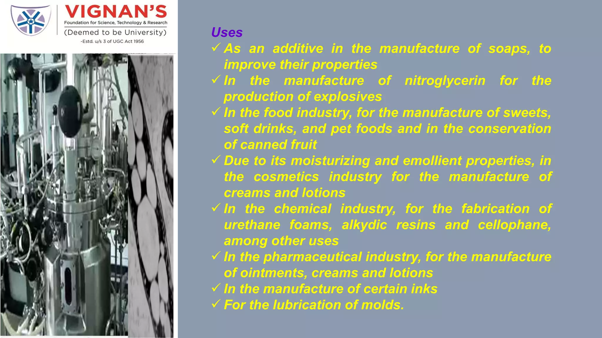 Uses
 As an additive in the manufacture of soaps, to
improve their properties
 In the manufacture of nitroglycerin for the
production of explosives
 In the food industry, for the manufacture of sweets,
soft drinks, and pet foods and in the conservation
of canned fruit
 Due to its moisturizing and emollient properties, in
the cosmetics industry for the manufacture of
creams and lotions
 In the chemical industry, for the fabrication of
urethane foams, alkydic resins and cellophane,
among other uses
 In the pharmaceutical industry, for the manufacture
of ointments, creams and lotions
 In the manufacture of certain inks
 For the lubrication of molds.
 