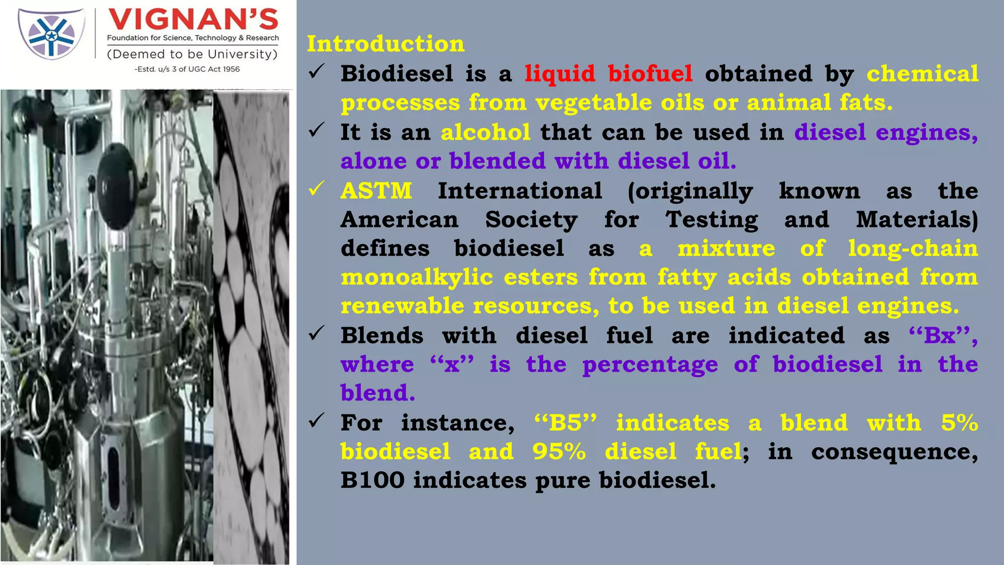 Introduction
 Biodiesel is a liquid biofuel obtained by chemical
processes from vegetable oils or animal fats.
 It is an alcohol that can be used in diesel engines,
alone or blended with diesel oil.
 ASTM International (originally known as the
American Society for Testing and Materials)
defines biodiesel as a mixture of long-chain
monoalkylic esters from fatty acids obtained from
renewable resources, to be used in diesel engines.
 Blends with diesel fuel are indicated as ‘‘Bx’’,
where ‘‘x’’ is the percentage of biodiesel in the
blend.
 For instance, ‘‘B5’’ indicates a blend with 5%
biodiesel and 95% diesel fuel; in consequence,
B100 indicates pure biodiesel.
 