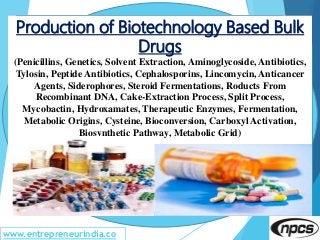 www.entrepreneurindia.co
Production of Biotechnology Based Bulk
Drugs
(Penicillins, Genetics, Solvent Extraction, Aminoglycoside, Antibiotics,
Tylosin, Peptide Antibiotics, Cephalosporins, Lincomycin, Anticancer
Agents, Siderophores, Steroid Fermentations, Roducts From
Recombinant DNA, Cake-Extraction Process, Split Process,
Mycobactin, Hydroxamates, Therapeutic Enzymes, Fermentation,
Metabolic Origins, Cysteine, Bioconversion, Carboxyl Activation,
Biosynthetic Pathway, Metabolic Grid)
 