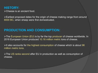 HISTORY:
Cheese is an ancient food.
Earliest proposed dates for the origin of cheese making range from around
8000 BC, when sheep were first domesticated.
PRODUCTION AND CONSUMPTION:
The European Union (EU) is by far the top producer of cheese worldwide. In
2018 European Union produced 10.16 million metric tons of cheese.
It also accounts for the highest consumption of cheese which is about 96
million metric tons.
The US ranks second after EU in production as well as consumption of
cheese.
 