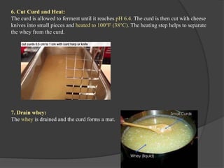 6. Cut Curd and Heat:
The curd is allowed to ferment until it reaches pH 6.4. The curd is then cut with cheese
knives into small pieces and heated to 100°F (38°C). The heating step helps to separate
the whey from the curd.
7. Drain whey:
The whey is drained and the curd forms a mat.
 