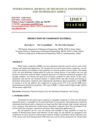 International INTERNATIONAL Journal of Mechanical JOURNAL Engineering OF and MECHANICAL Technology (IJMET), ISSN ENGINEERING 
0976 – 6340(Print), 
ISSN 0976 – 6359(Online), Volume 5, Issue 9, September (2014), pp. 394-399 © IAEME 
AND TECHNOLOGY (IJMET) 
ISSN 0976 – 6340 (Print) 
ISSN 0976 – 6359 (Online) 
Volume 5, Issue 9, September (2014), pp. 394-399 
© IAEME: www.iaeme.com/IJMET.asp 
Journal Impact Factor (2014): 7.5377 (Calculated by GISI) 
www.jifactor.com 
394 
 
IJMET 
© I A E M E 
PRODUCTION OF COMPOSITE MATERIAL 
Kesavulu.A1, Mr. F.AnandRaju2, Dr. M.L.S.Deva Kumar3 
1PG Student, Department of Mechanical Engineering, SIETK, JNTUA, Puttur (India) 
2Assistant Professor, Department of Mechanical Engineering, SIETK, JNTUA, Puttur (India) 
3Professor, Department of Mechanical Engineering, JNTUA, Ananthapuramu, (india) 
ABSTRACT 
Metal matrix composites [MMC] are most important materials used for recent works in the 
industry and engineering applications. Fly ash particles are used in metal matrix composites, are low 
costand low density are available in large quantities of waste by product in power plants. The adding 
of fly ash with aluminium reinforcement by using stir casting process it can reduces the cost and 
density of aluminium material. Metal composite processes are improved mechanical properties like 
strength, hardness, low density and good wear resistance compared to other metals. In this study, 
aluminium clad and fly ash chemical analysis is studied before and after mixing and forming as 
particulate metal matrix composite and comparing the mechanical, physical properties of the MMC 
at varying % of fly ash addition. By comparison at various levels 15% of fly ash the MMC gives 
good mechanical and physical properties. This type of MMC is widely useful in light weight vehicles 
and aerospace application. 
Keywords: Aluminium, Chemical Analysis, Fly Ash, Mechanical Properties, Stir Casting. 
1. INTRODUCTION 
Aluminium fly ash metal matrix composite is strengthen composite in which soft and ductile 
aluminium matrix is strengthen by the hard and brittle fly ash particles. Discontinuously reinforced 
aluminium based metal matrix composites are improving their high strength, high isotropic and good 
wear resistance. Discontinuously reinforcement aluminium composites have been developed in the 
various fields like aerospace, automotive and many other engineering applications [1]. 
Fly ash particles are low cost, low density and available in large quantities of waste by-product 
in thermal power plants and industries. In this study, fly ash particles are generated in the 
combustion of coal is chosen to reinforcement material. In India coal produces about 1100 lacks tons 
of fly ash per year from burning about 2500 lacks tons coal for power generation [2]. Present days 
 
