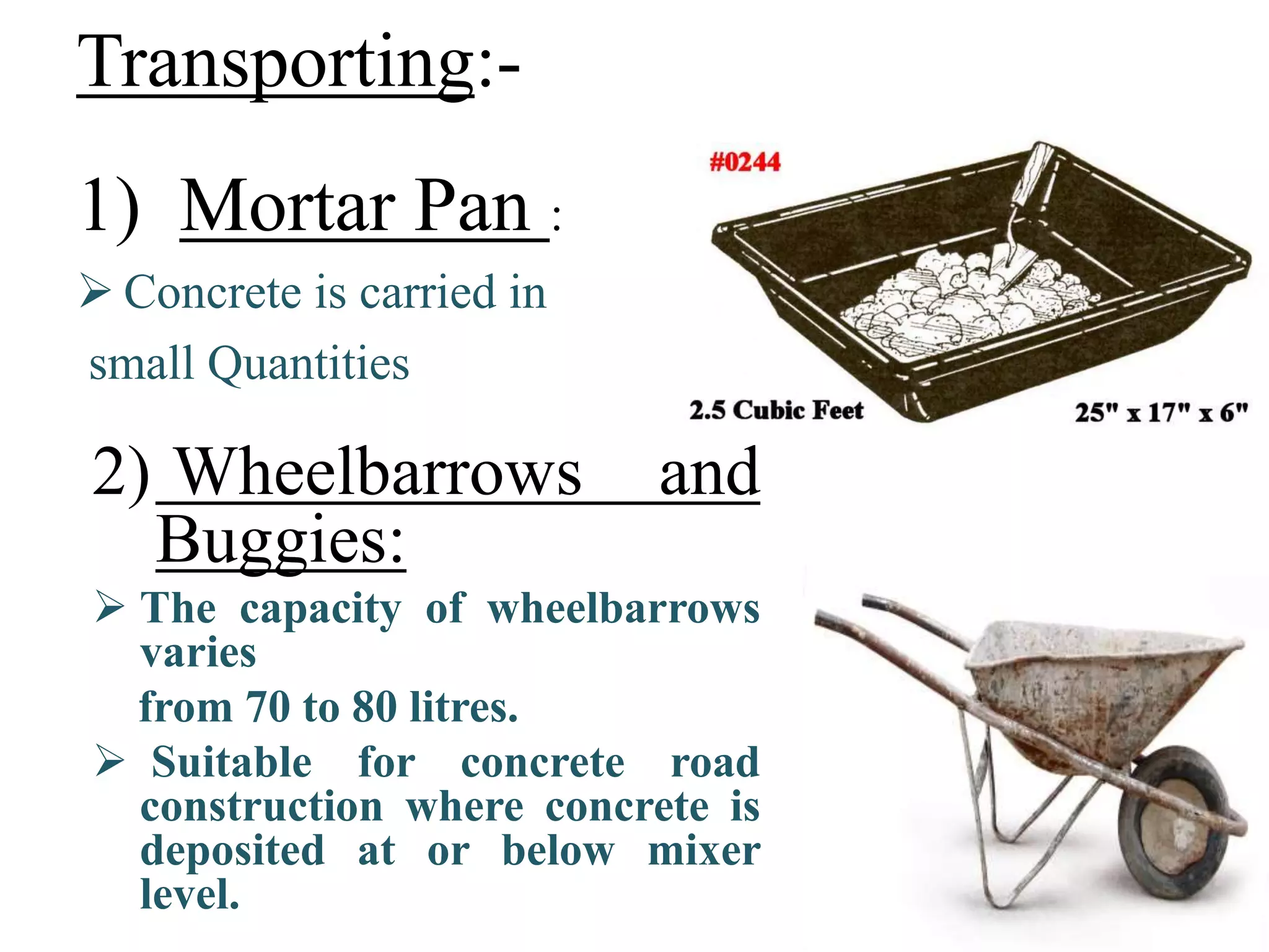 Transporting:-
1) Mortar Pan :
 Concrete is carried in
small Quantities
2) Wheelbarrows and
Buggies:
 The capacity of wheelbarrows
varies
from 70 to 80 litres.
 Suitable for concrete road
construction where concrete is
deposited at or below mixer
level.
 