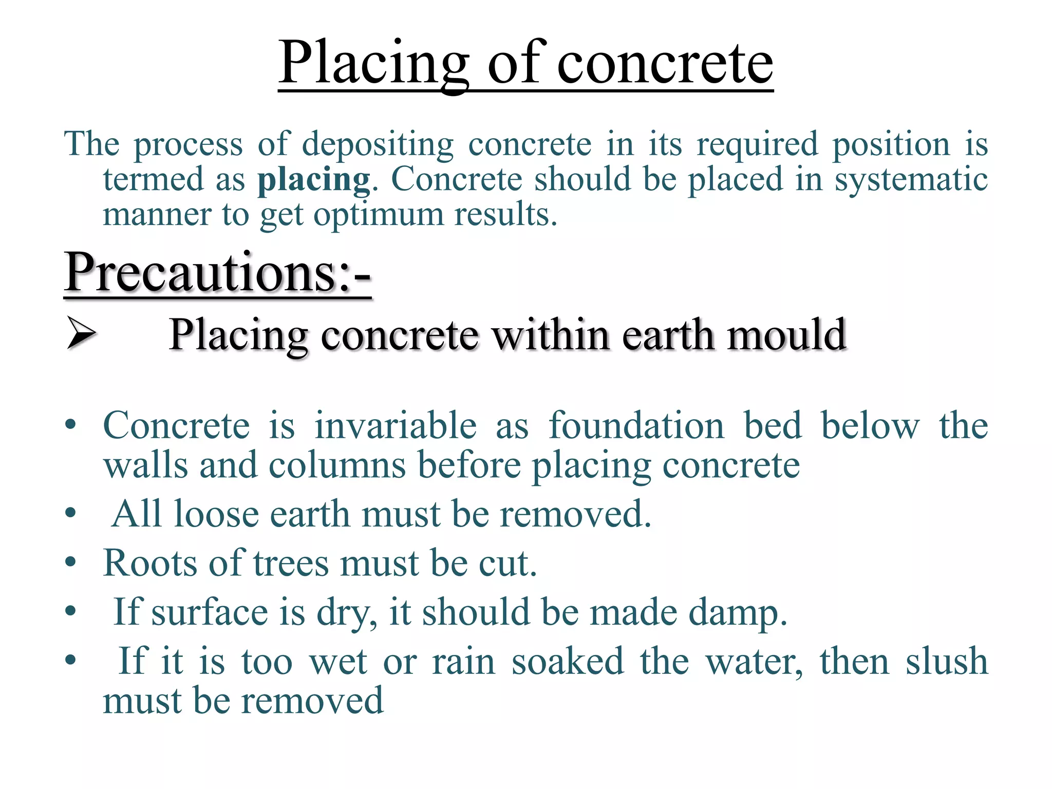 Placing of concrete
The process of depositing concrete in its required position is
termed as placing. Concrete should be placed in systematic
manner to get optimum results.
Precautions:-
 Placing concrete within earth mould
• Concrete is invariable as foundation bed below the
walls and columns before placing concrete
• All loose earth must be removed.
• Roots of trees must be cut.
• If surface is dry, it should be made damp.
• If it is too wet or rain soaked the water, then slush
must be removed
 