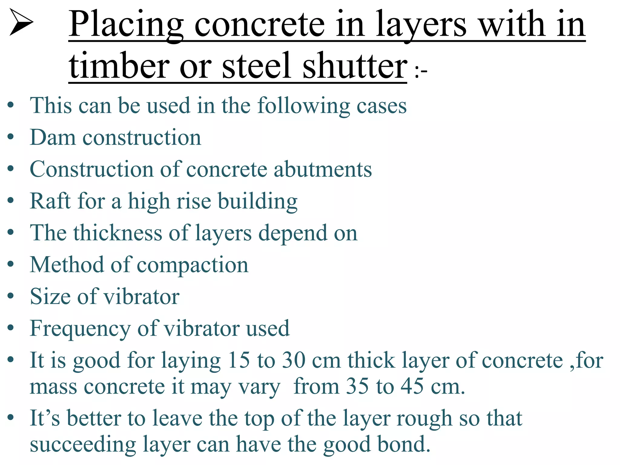  Placing concrete in layers with in
timber or steel shutter :-
• This can be used in the following cases
• Dam construction
• Construction of concrete abutments
• Raft for a high rise building
• The thickness of layers depend on
• Method of compaction
• Size of vibrator
• Frequency of vibrator used
• It is good for laying 15 to 30 cm thick layer of concrete ,for
mass concrete it may vary from 35 to 45 cm.
• It’s better to leave the top of the layer rough so that
succeeding layer can have the good bond.
 