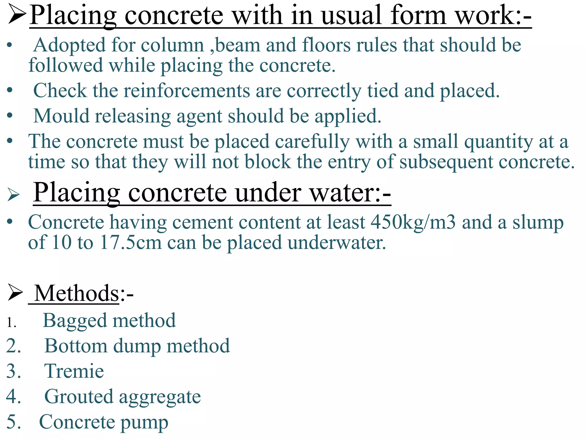 Placing concrete with in usual form work:-
• Adopted for column ,beam and floors rules that should be
followed while placing the concrete.
• Check the reinforcements are correctly tied and placed.
• Mould releasing agent should be applied.
• The concrete must be placed carefully with a small quantity at a
time so that they will not block the entry of subsequent concrete.
 Placing concrete under water:-
• Concrete having cement content at least 450kg/m3 and a slump
of 10 to 17.5cm can be placed underwater.
 Methods:-
1. Bagged method
2. Bottom dump method
3. Tremie
4. Grouted aggregate
5. Concrete pump
 