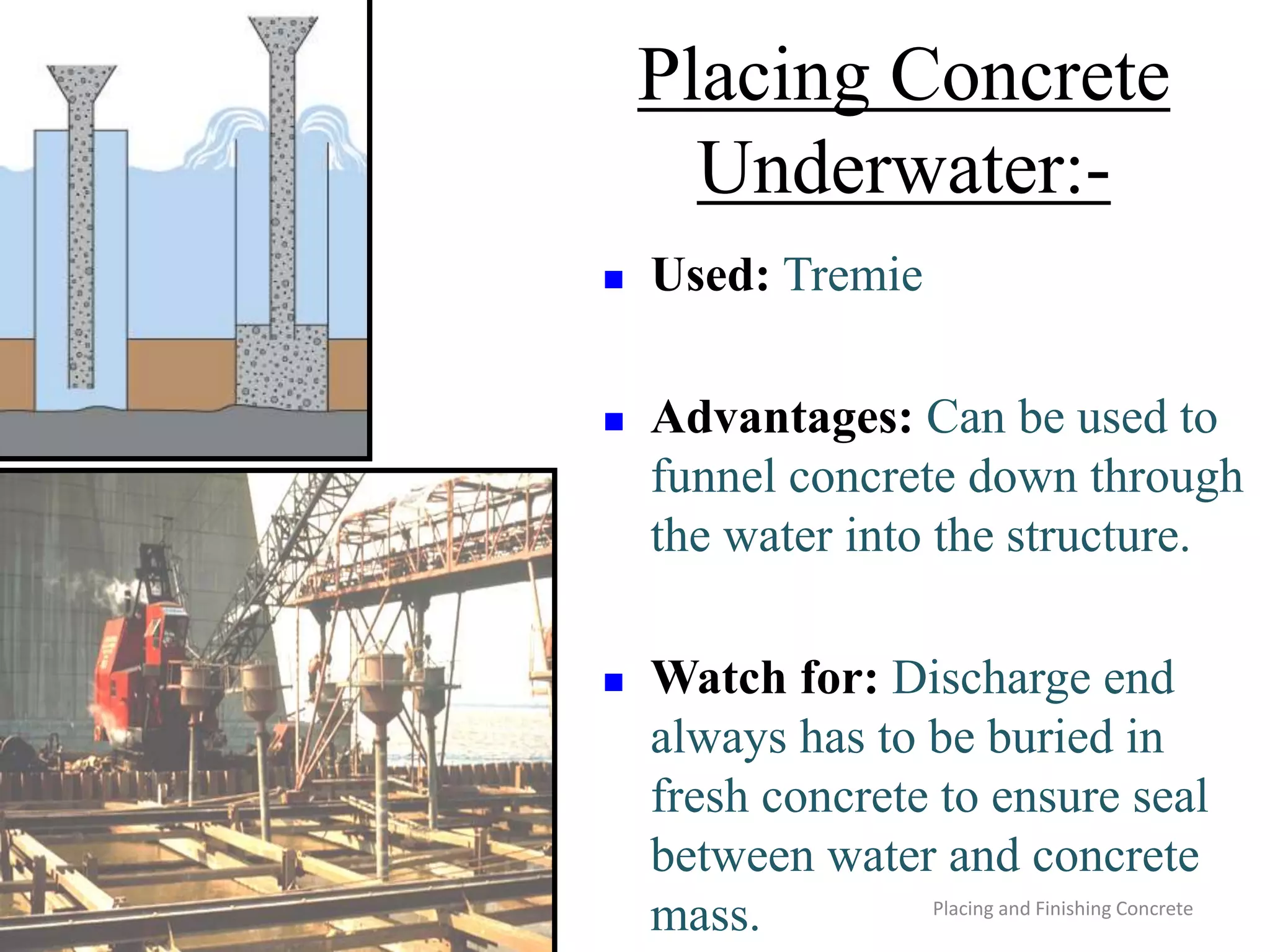Placing and Finishing Concrete
Placing Concrete
Underwater:-
 Used: Tremie
 Advantages: Can be used to
funnel concrete down through
the water into the structure.
 Watch for: Discharge end
always has to be buried in
fresh concrete to ensure seal
between water and concrete
mass.
 