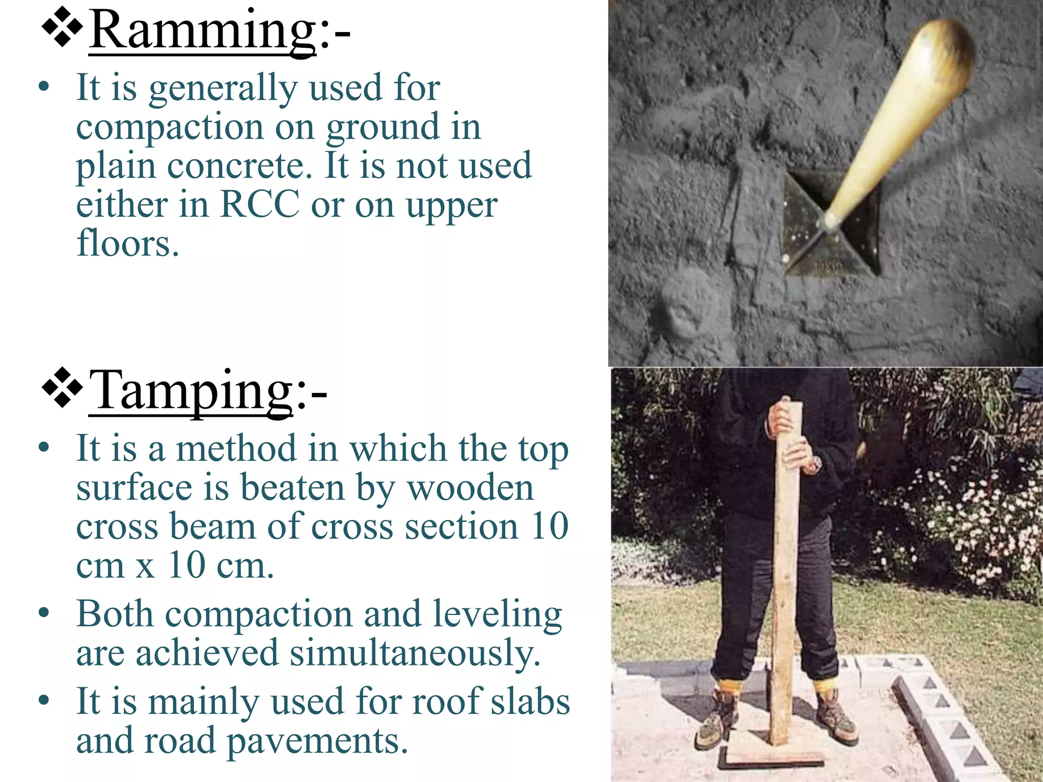 Ramming:-
• It is generally used for
compaction on ground in
plain concrete. It is not used
either in RCC or on upper
floors.
Tamping:-
• It is a method in which the top
surface is beaten by wooden
cross beam of cross section 10
cm x 10 cm.
• Both compaction and leveling
are achieved simultaneously.
• It is mainly used for roof slabs
and road pavements.
 