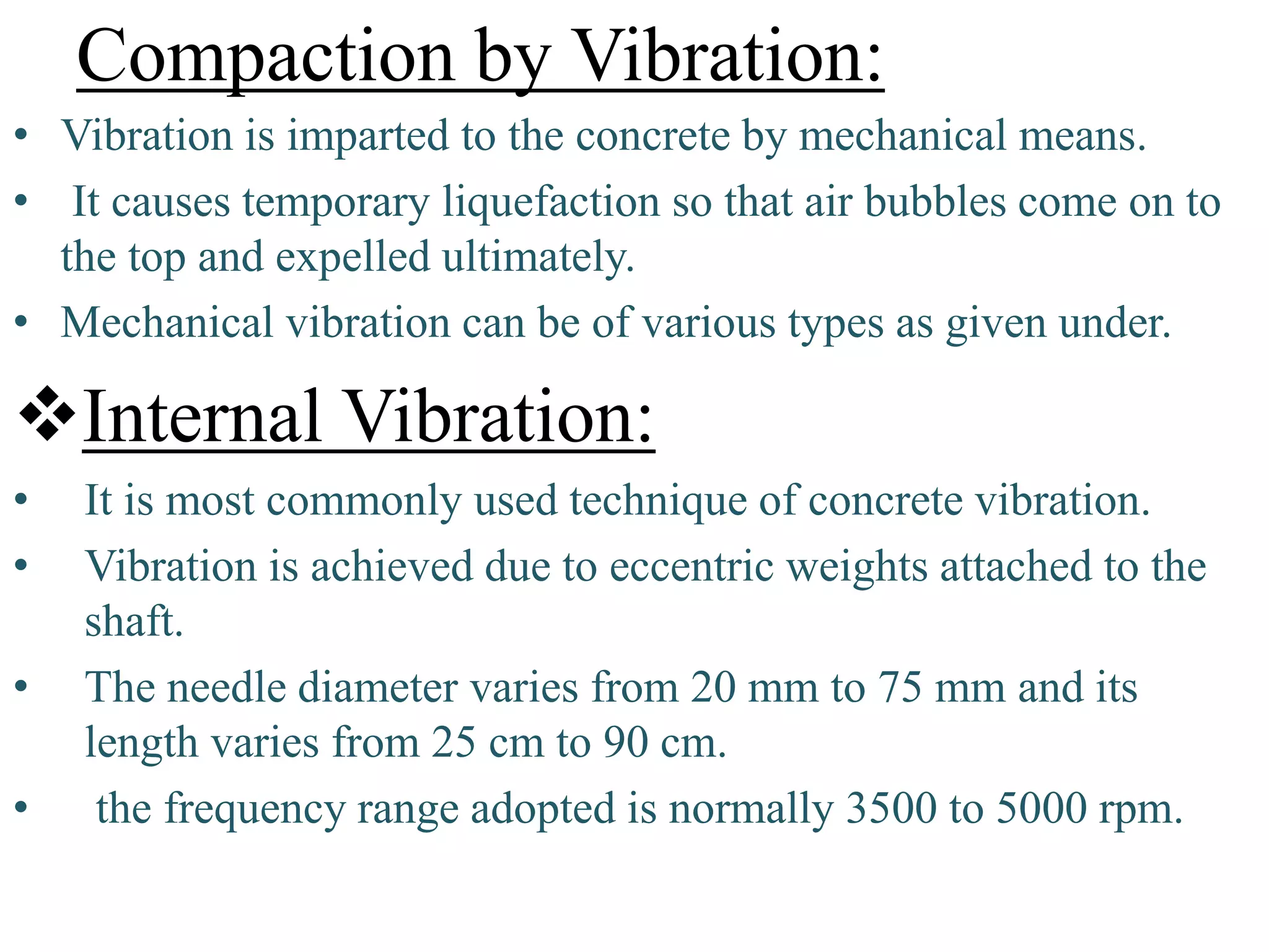 Compaction by Vibration:
• Vibration is imparted to the concrete by mechanical means.
• It causes temporary liquefaction so that air bubbles come on to
the top and expelled ultimately.
• Mechanical vibration can be of various types as given under.
Internal Vibration:
• It is most commonly used technique of concrete vibration.
• Vibration is achieved due to eccentric weights attached to the
shaft.
• The needle diameter varies from 20 mm to 75 mm and its
length varies from 25 cm to 90 cm.
• the frequency range adopted is normally 3500 to 5000 rpm.
 