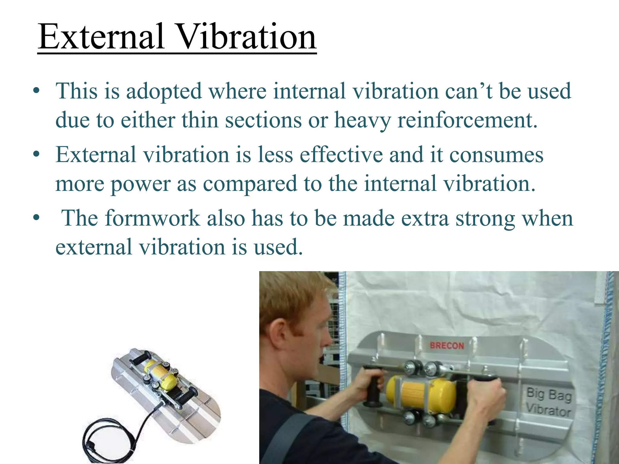 External Vibration
• This is adopted where internal vibration can’t be used
due to either thin sections or heavy reinforcement.
• External vibration is less effective and it consumes
more power as compared to the internal vibration.
• The formwork also has to be made extra strong when
external vibration is used.
 