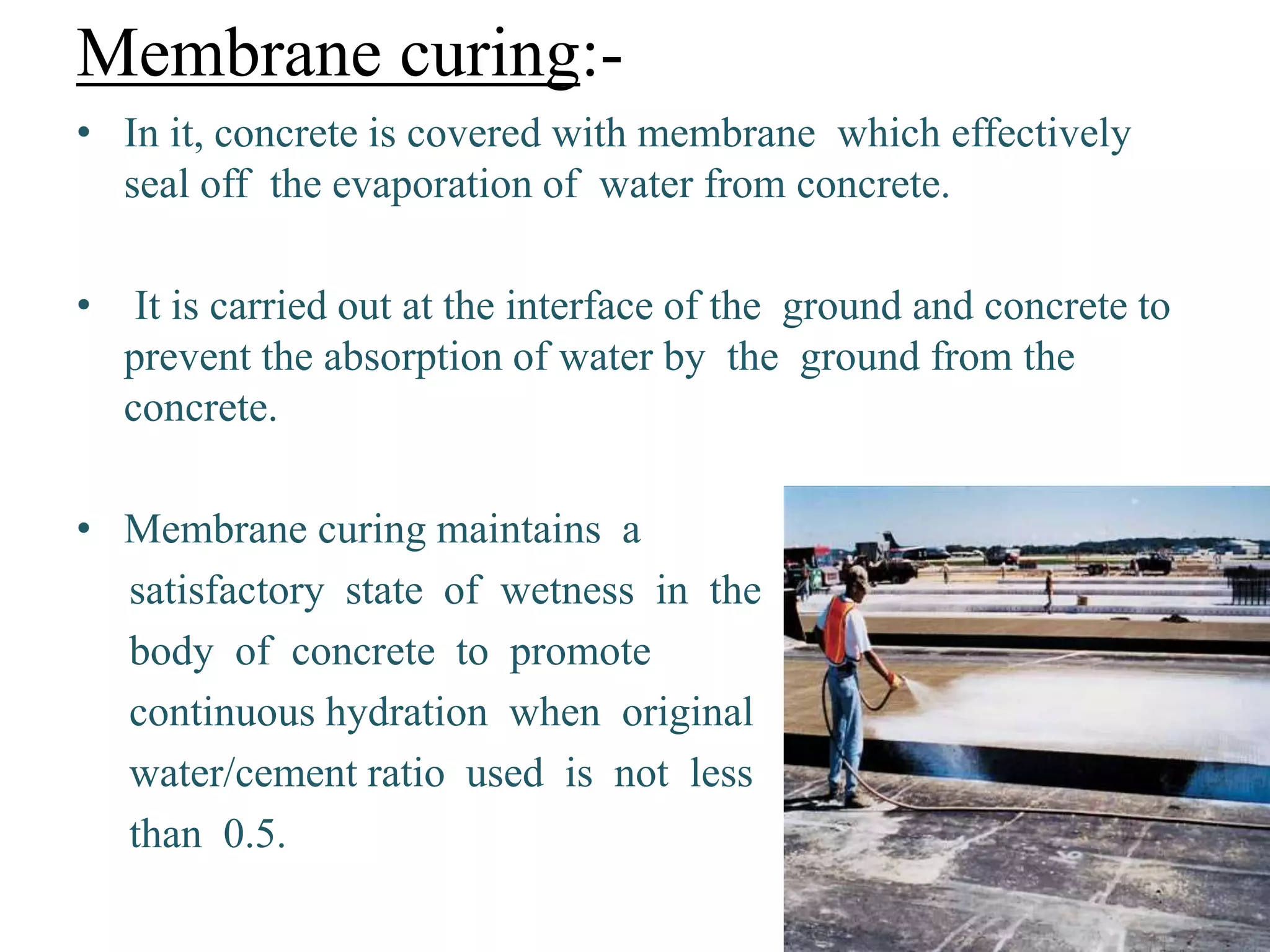 Membrane curing:-
• In it, concrete is covered with membrane which effectively
seal off the evaporation of water from concrete.
• It is carried out at the interface of the ground and concrete to
prevent the absorption of water by the ground from the
concrete.
• Membrane curing maintains a
satisfactory state of wetness in the
body of concrete to promote
continuous hydration when original
water/cement ratio used is not less
than 0.5.
 
