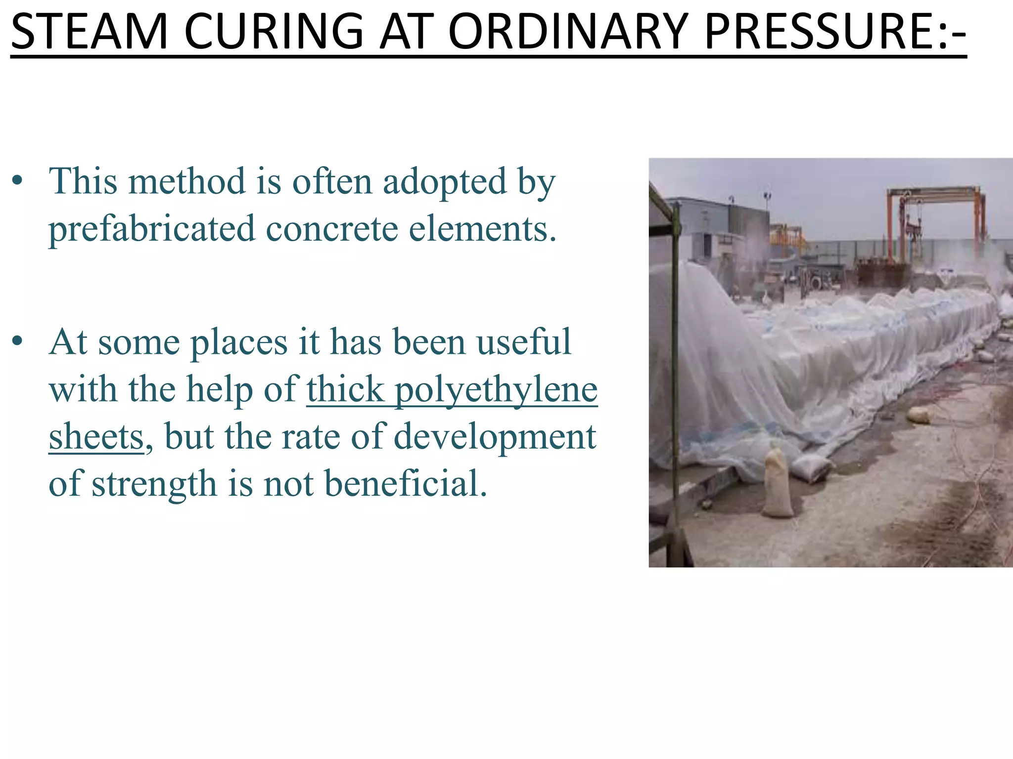 STEAM CURING AT ORDINARY PRESSURE:-
• This method is often adopted by
prefabricated concrete elements.
• At some places it has been useful
with the help of thick polyethylene
sheets, but the rate of development
of strength is not beneficial.
 