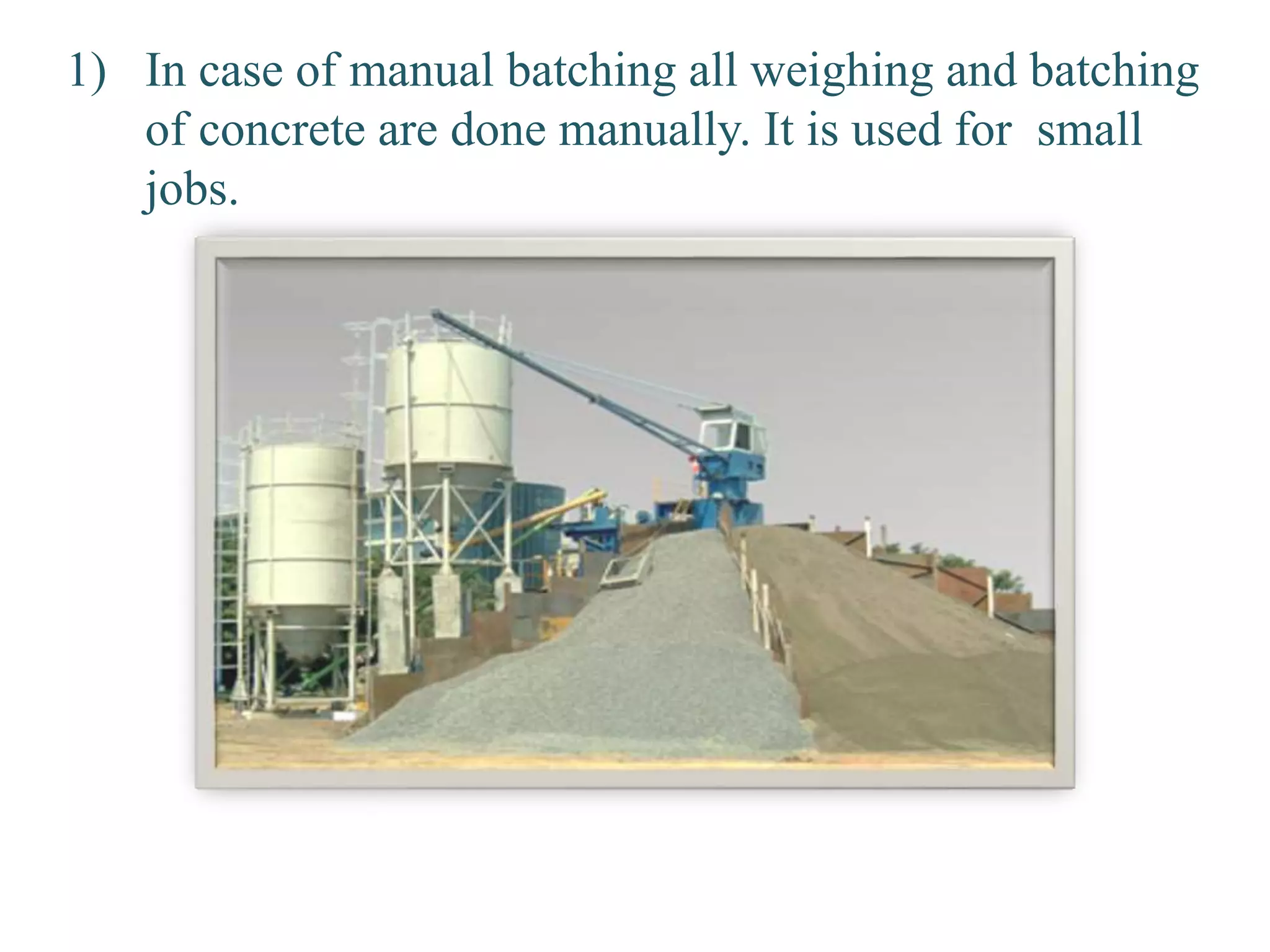 1) In case of manual batching all weighing and batching
of concrete are done manually. It is used for small
jobs.
 