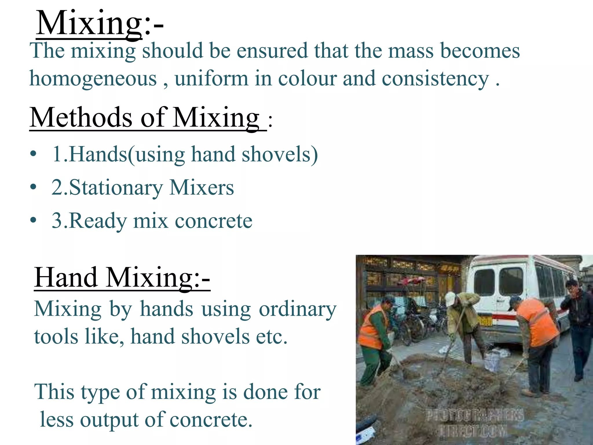 Mixing:-
The mixing should be ensured that the mass becomes
homogeneous , uniform in colour and consistency .
Methods of Mixing :
• 1.Hands(using hand shovels)
• 2.Stationary Mixers
• 3.Ready mix concrete
Hand Mixing:-
Mixing by hands using ordinary
tools like, hand shovels etc.
This type of mixing is done for
less output of concrete.
 