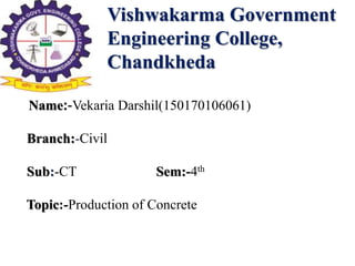 Vishwakarma Government
Engineering College,
Chandkheda
Name:-Vekaria Darshil(150170106061)
Branch:-Civil
Sub:-CT Sem:-4th
Topic:-Production of Concrete
 