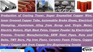 www.entrepreneurindia.co
Production of Cooling Tower, Super Enamelled Copper Wire,
Inner Grooved Copper Tube, Automobile Brake Shoes, Electrical
Stamping, Aluminium Alloy from Scrap and Virgin Metal,
Electric Motors, High Mast Poles, Copper Powder by Electrolytic
Process, Tractor Manufacturing, ERW Steel Pipes, Nuts and
Bolts, TMT Bars, Pig Iron Plant, Ceramic Foam Filters, Copper
Ingot / Copper Ash from Copper Ore (Engineering Goods)
 
