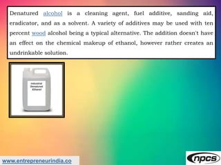 www.entrepreneurindia.co
Denatured alcohol is a cleaning agent, fuel additive, sanding aid,
eradicator, and as a solvent. ...