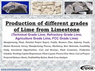 www.entrepreneurindia.co
Production of different grades
of Lime from Limestone
(Technical Grade Lime, Refractory Grade Lime,
Agriculture Grade Lime, FCC Grade Lime)
Manufacturing Plant, Detailed Project Report, Profile, Business Plan, Industry Trends,
Market Research, Survey, Manufacturing Process, Machinery, Raw Materials, Feasibility
Study, Investment Opportunities, Cost and Revenue, Plant Economics, Production
Schedule, Working Capital Requirement, Plant Layout, Process Flow Sheet, Cost of Project,
Projected Balance Sheets, Profitability Ratios, Break Even Analysis
 