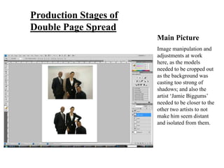 Production Stages of
Double Page Spread
                       Main Picture
                       Image manipulation and
                       adjustments at work
                       here, as the models
                       needed to be cropped out
                       as the background was
                       casting too strong of
                       shadows; and also the
                       artist ‘Jamie Biggums’
                       needed to be closer to the
                       other two artists to not
                       make him seem distant
                       and isolated from them.
 