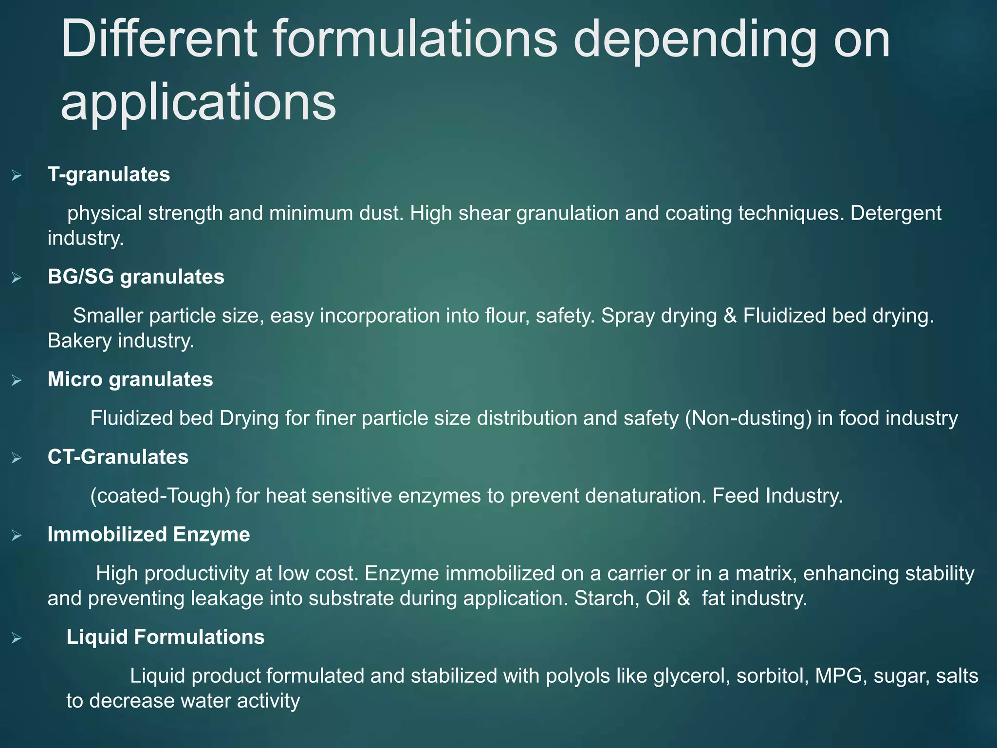 Different formulations depending on
applications
 T-granulates
physical strength and minimum dust. High shear granulation and coating techniques. Detergent
industry.
 BG/SG granulates
Smaller particle size, easy incorporation into flour, safety. Spray drying & Fluidized bed drying.
Bakery industry.
 Micro granulates
Fluidized bed Drying for finer particle size distribution and safety (Non-dusting) in food industry
 CT-Granulates
(coated-Tough) for heat sensitive enzymes to prevent denaturation. Feed Industry.
 Immobilized Enzyme
High productivity at low cost. Enzyme immobilized on a carrier or in a matrix, enhancing stability
and preventing leakage into substrate during application. Starch, Oil & fat industry.
 Liquid Formulations
Liquid product formulated and stabilized with polyols like glycerol, sorbitol, MPG, sugar, salts
to decrease water activity
 