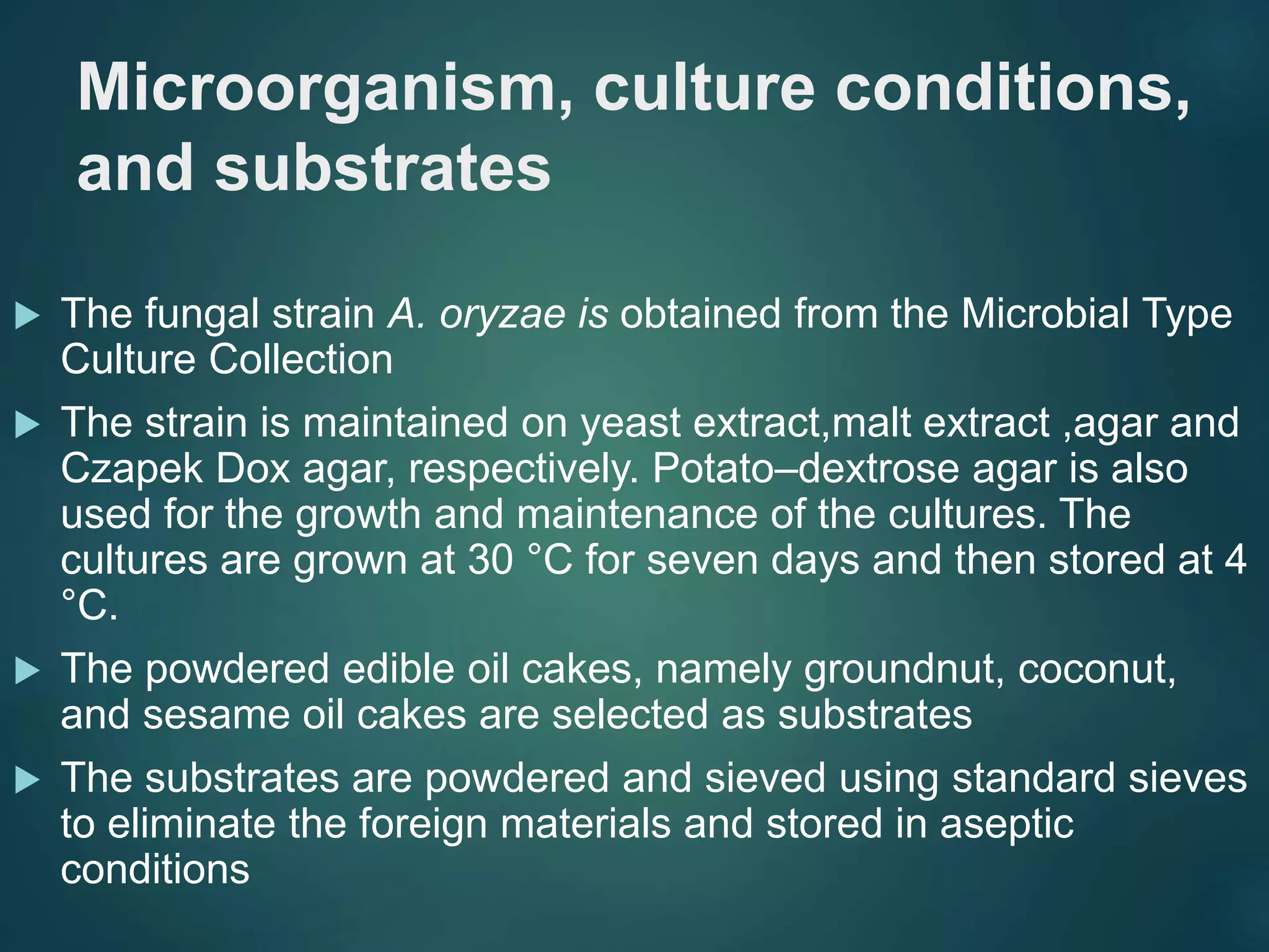 Microorganism, culture conditions,
and substrates
 The fungal strain A. oryzae is obtained from the Microbial Type
Culture Collection
 The strain is maintained on yeast extract,malt extract ,agar and
Czapek Dox agar, respectively. Potato–dextrose agar is also
used for the growth and maintenance of the cultures. The
cultures are grown at 30 °C for seven days and then stored at 4
°C.
 The powdered edible oil cakes, namely groundnut, coconut,
and sesame oil cakes are selected as substrates
 The substrates are powdered and sieved using standard sieves
to eliminate the foreign materials and stored in aseptic
conditions
 
