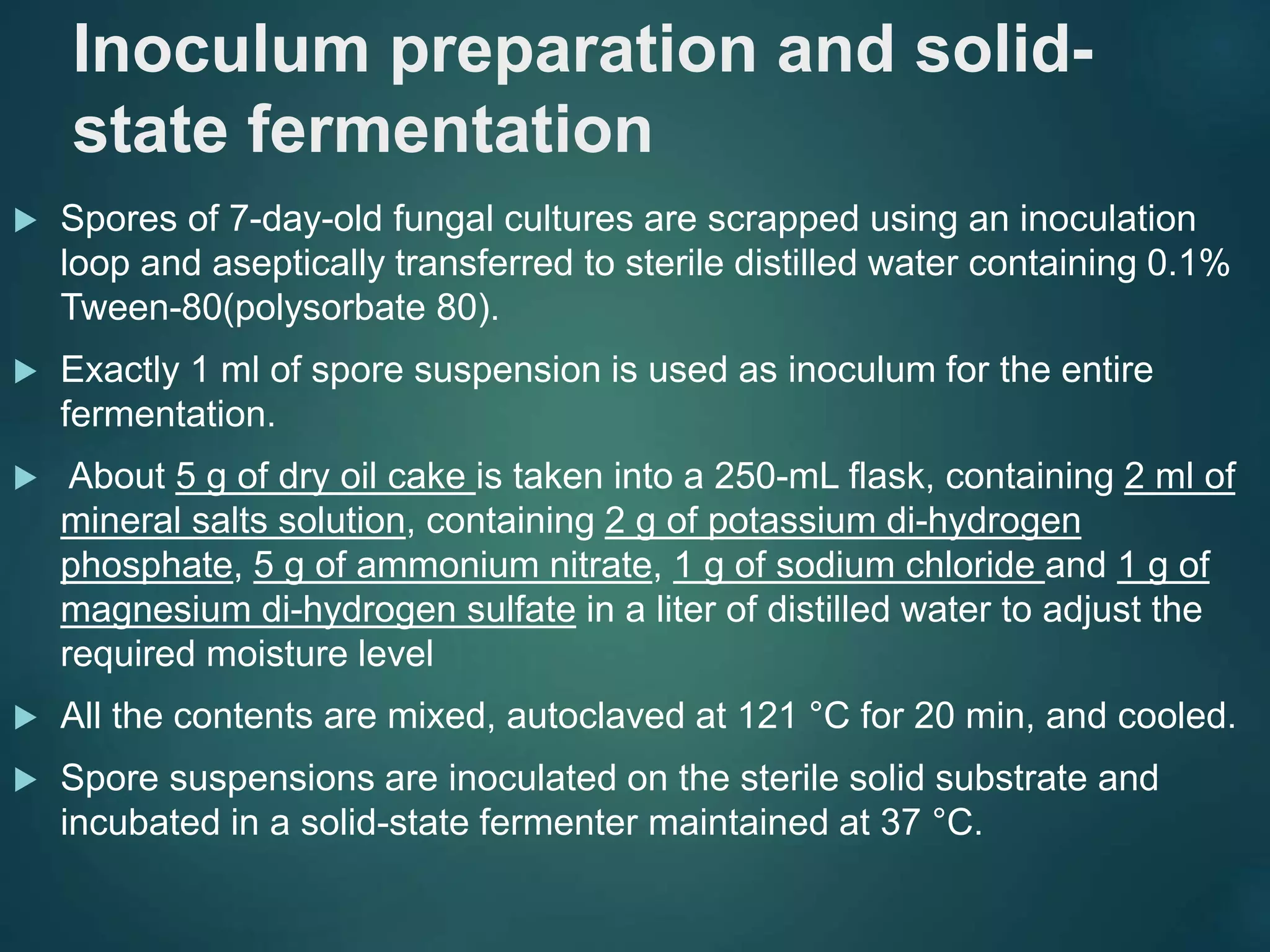 Inoculum preparation and solid-
state fermentation
 Spores of 7-day-old fungal cultures are scrapped using an inoculation
loop and aseptically transferred to sterile distilled water containing 0.1%
Tween-80(polysorbate 80).
 Exactly 1 ml of spore suspension is used as inoculum for the entire
fermentation.
 About 5 g of dry oil cake is taken into a 250-mL flask, containing 2 ml of
mineral salts solution, containing 2 g of potassium di-hydrogen
phosphate, 5 g of ammonium nitrate, 1 g of sodium chloride and 1 g of
magnesium di-hydrogen sulfate in a liter of distilled water to adjust the
required moisture level
 All the contents are mixed, autoclaved at 121 °C for 20 min, and cooled.
 Spore suspensions are inoculated on the sterile solid substrate and
incubated in a solid-state fermenter maintained at 37 °C.
 