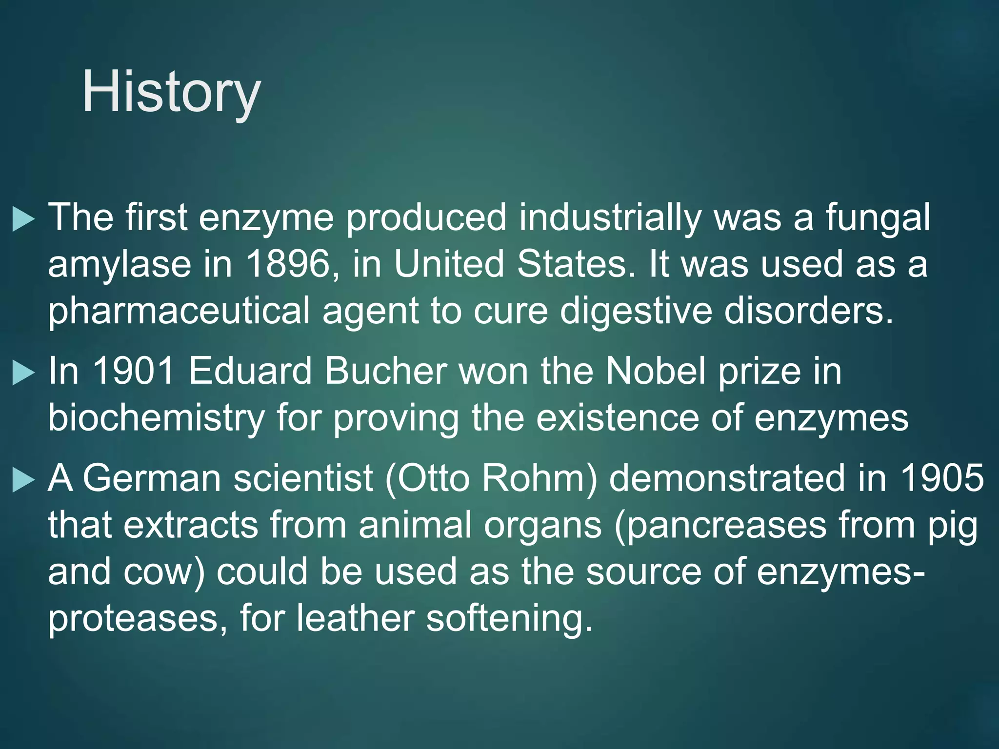 History
 The first enzyme produced industrially was a fungal
amylase in 1896, in United States. It was used as a
pharmaceutical agent to cure digestive disorders.
 In 1901 Eduard Bucher won the Nobel prize in
biochemistry for proving the existence of enzymes
 A German scientist (Otto Rohm) demonstrated in 1905
that extracts from animal organs (pancreases from pig
and cow) could be used as the source of enzymes-
proteases, for leather softening.
 