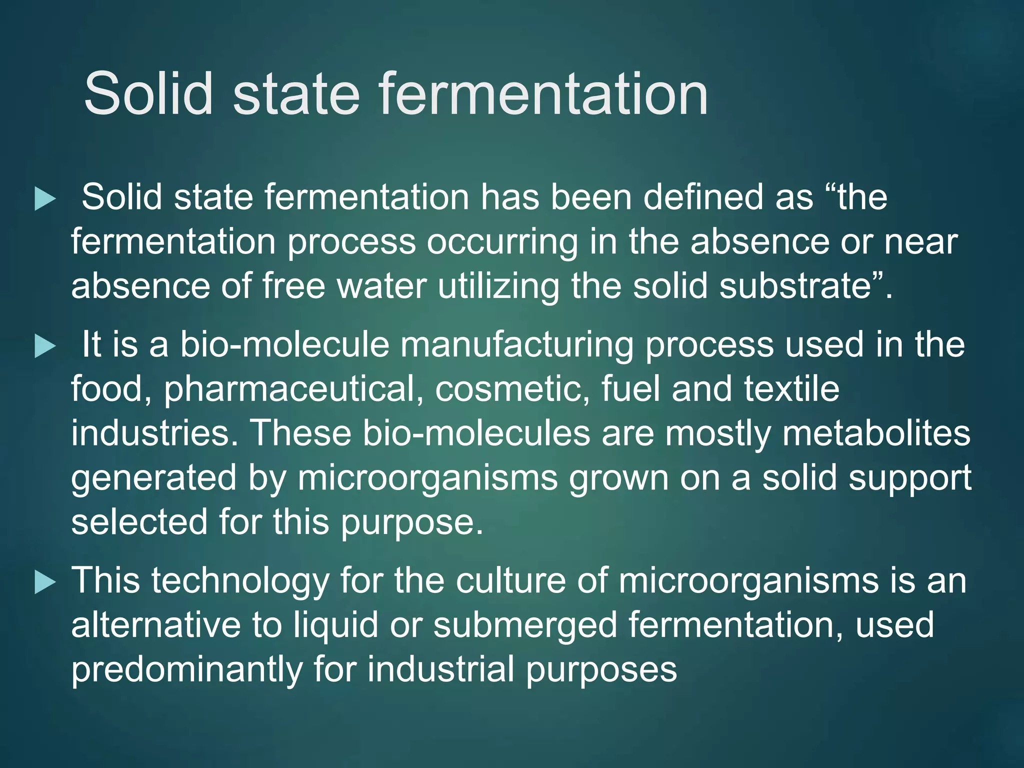 Solid state fermentation
 Solid state fermentation has been defined as “the
fermentation process occurring in the absence or near
absence of free water utilizing the solid substrate”.
 It is a bio-molecule manufacturing process used in the
food, pharmaceutical, cosmetic, fuel and textile
industries. These bio-molecules are mostly metabolites
generated by microorganisms grown on a solid support
selected for this purpose.
 This technology for the culture of microorganisms is an
alternative to liquid or submerged fermentation, used
predominantly for industrial purposes
 