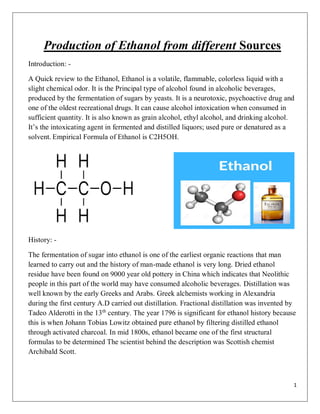 1
Production of Ethanol from different Sources
Introduction: -
A Quick review to the Ethanol, Ethanol is a volatile, flammable, colorless liquid with a
slight chemical odor. It is the Principal type of alcohol found in alcoholic beverages,
produced by the fermentation of sugars by yeasts. It is a neurotoxic, psychoactive drug and
one of the oldest recreational drugs. It can cause alcohol intoxication when consumed in
sufficient quantity. It is also known as grain alcohol, ethyl alcohol, and drinking alcohol.
It’s the intoxicating agent in fermented and distilled liquors; used pure or denatured as a
solvent. Empirical Formula of Ethanol is C2H5OH.
History: -
The fermentation of sugar into ethanol is one of the earliest organic reactions that man
learned to carry out and the history of man-made ethanol is very long. Dried ethanol
residue have been found on 9000 year old pottery in China which indicates that Neolithic
people in this part of the world may have consumed alcoholic beverages. Distillation was
well known by the early Greeks and Arabs. Greek alchemists working in Alexandria
during the first century A.D carried out distillation. Fractional distillation was invented by
Tadeo Alderotti in the 13th
century. The year 1796 is significant for ethanol history because
this is when Johann Tobias Lowitz obtained pure ethanol by filtering distilled ethanol
through activated charcoal. In mid 1800s, ethanol became one of the first structural
formulas to be determined The scientist behind the description was Scottish chemist
Archibald Scott.
 
