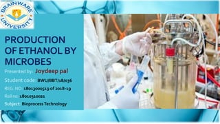 PRODUCTION
OF ETHANOL BY
MICROBES
Presented by: Joydeep pal
Student code: BWU/BBT/18/036
REG. NO: 18013000519 of 2018-19
Roll no: 18010310021
Subject: BioprocessTechnology
 