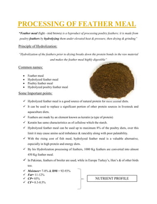“Feather meal (light - mid brown) is a byproduct of processing poultry feathers; it is made from
poultry feathers by hydrolyzing them under elevated heat & pressure, then drying & grinding”
Principle of Hydrolization:
“Hydrolization of the feathers prior to drying breaks down the protein bonds in the raw material
and makes the feather meal highly digestible”
Common names:
 Feather meal
 Hydrolyzed feather meal
 Poultry feather meal
 Hydrolyzed poultry feather meal
Some Important points:
 Hydrolyzed feather meal is a good source of natural protein for most animal diets.
 It can be used to replace a significant portion of other protein sources in livestock and
aquaculture diets.
 Feathers are made by an element known as keratin (a type of protein)
 Keratin has same characteristics as of cellulose which the starch.
 Hydrolyzed feather meal can be used up to maximum 8% of the poultry diets, over this
limit it may cause amino acid imbalance & rancidity along with poor palatability.
 With the rising cost of fish meal, hydrolyzed feather meal is a valuable alternative,
especially in high protein and energy diets.
 By his Hydrolization processing of feathers, 1000 Kg feathers are converted into almost
450 Kg feather meal.
 In Pakistan, feathers of broiler are used, while in Europe Turkey’s, Hen’s & of other birds
too.
 Moisture= 7-8% & DM = 92-93%
 Fat= 11-12%
 CP= 85%
 CF= 0.3-0.5%
NUTRIENT PROFILE
 