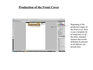 Production of the Front Cover
Beginning of the
production stages of
the front cover. Here
is just a template for
he magazine, so all
the basic, standard
features that would
definitely be present
in all editions, are
present here.
 