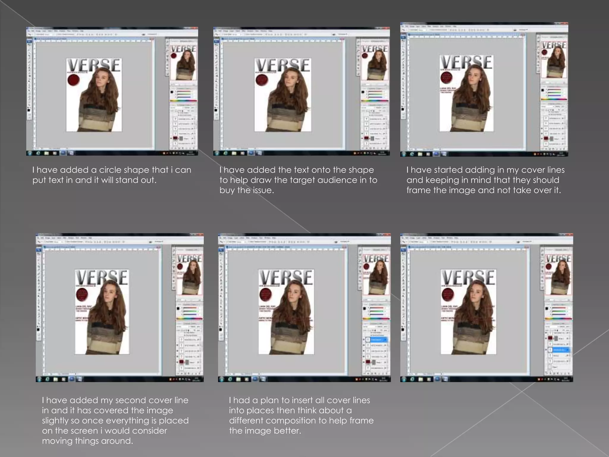 I have added a circle shape that i can    I have added the text onto the shape       I have started adding in my cover lines
put text in and it will stand out.        to help draw the target audience in to     and keeping in mind that they should
                                          buy the issue.                             frame the image and not take over it.




  I have added my second cover line         I had a plan to insert all cover lines
  in and it has covered the image           into places then think about a
  slightly so once everything is placed     different composition to help frame
  on the screen i would consider            the image better.
  moving things around.
 