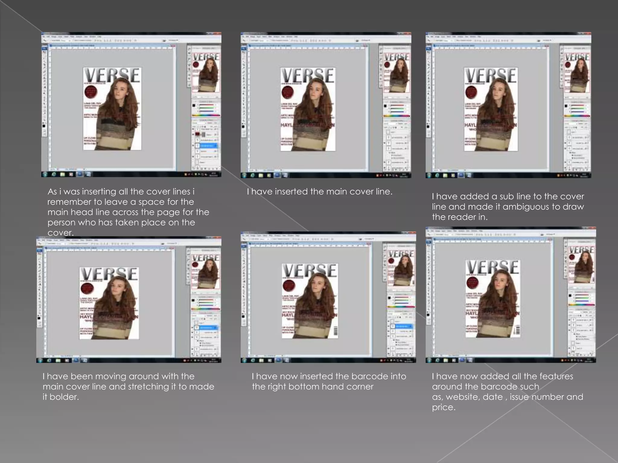 As i was inserting all the cover lines i   I have inserted the main cover line.
                                                                                    I have added a sub line to the cover
 remember to leave a space for the
                                                                                    line and made it ambiguous to draw
 main head line across the page for the
                                                                                    the reader in.
 person who has taken place on the
 cover.




I have been moving around with the           I have now inserted the barcode into   I have now added all the features
main cover line and stretching it to made    the right bottom hand corner           around the barcode such
it bolder.                                                                          as, website, date , issue number and
                                                                                    price.
 