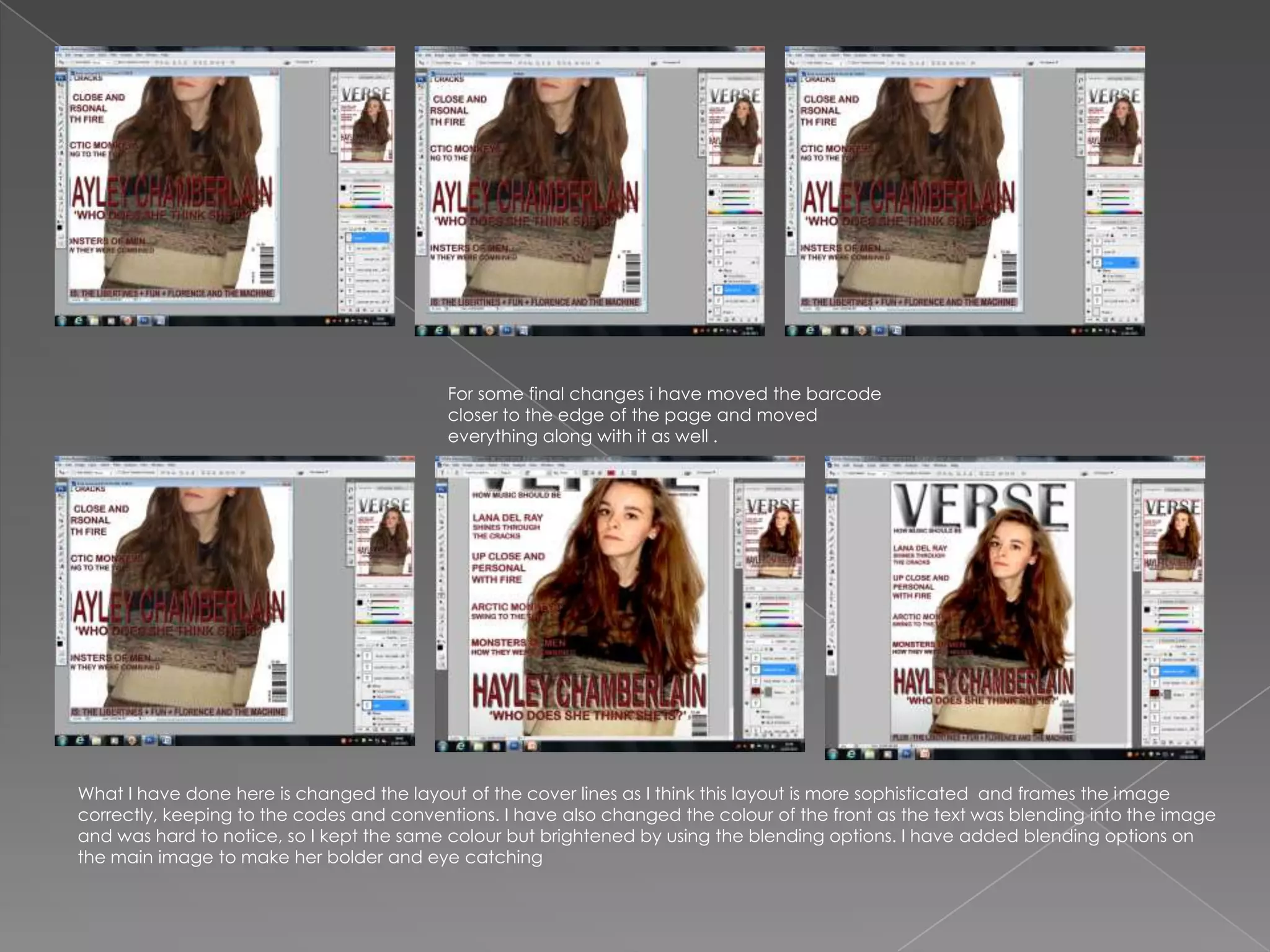 For some final changes i have moved the barcode
                                          closer to the edge of the page and moved
                                          everything along with it as well .




What I have done here is changed the layout of the cover lines as I think this layout is more sophisticated and frames the image
correctly, keeping to the codes and conventions. I have also changed the colour of the front as the text was blending into the image
and was hard to notice, so I kept the same colour but brightened by using the blending options. I have added blending options on
the main image to make her bolder and eye catching
 