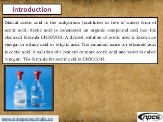 www.entrepreneurindia.co
Introduction
Glacial acetic acid is the anhydrous (undiluted or free of water) form of
acetic aci...