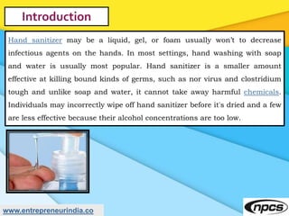 www.entrepreneurindia.co
Introduction
Hand sanitizer may be a liquid, gel, or foam usually won’t to decrease
infectious ag...