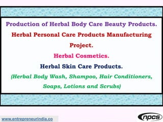 www.entrepreneurindia.co
Production of Herbal Body Care Beauty Products.
Herbal Personal Care Products Manufacturing
Project.
Herbal Cosmetics.
Herbal Skin Care Products.
(Herbal Body Wash, Shampoo, Hair Conditioners,
Soaps, Lotions and Scrubs)
 